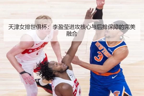 天津女排世俱杯：李盈莹进攻核心与后排保障的完美融合