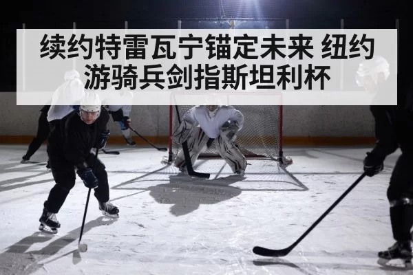 续约特雷瓦宁锚定未来 纽约游骑兵剑指斯坦利杯