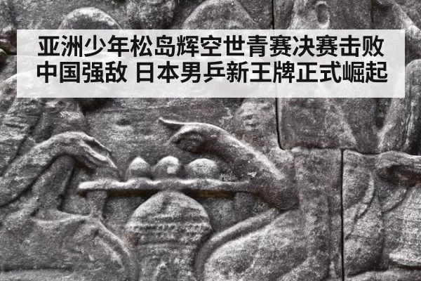 亚洲少年松岛辉空世青赛决赛击败中国强敌 日本男乒新王牌正式崛起