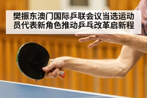 樊振东澳门国际乒联会议当选运动员代表新角色推动乒乓改革启新程